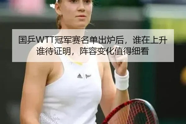 国乒WTT冠军赛名单出炉后，谁在上升谁待证明，阵容变化值得细看 - bet365